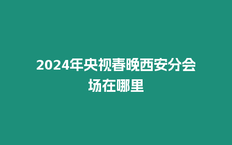 2024年央視春晚西安分會(huì)場在哪里