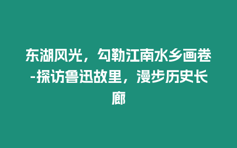 東湖風光，勾勒江南水鄉畫卷-探訪魯迅故里，漫步歷史長廊