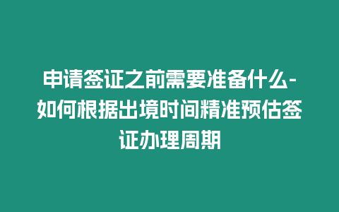 申請簽證之前需要準備什么-如何根據出境時間精準預估簽證辦理周期