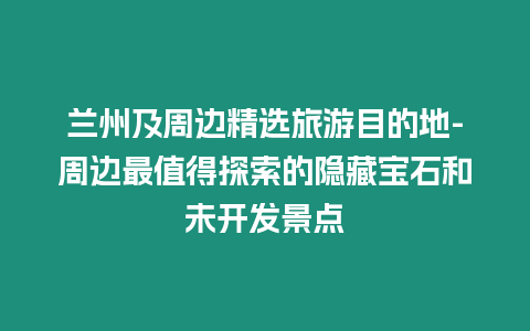 蘭州及周邊精選旅游目的地-周邊最值得探索的隱藏寶石和未開發景點