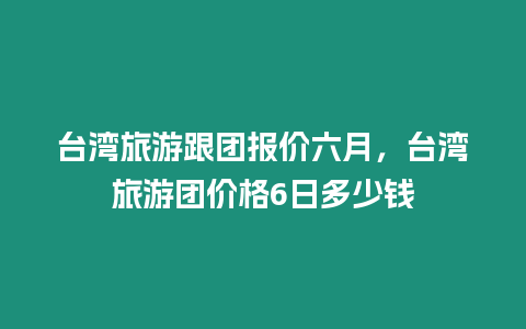 臺(tái)灣旅游跟團(tuán)報(bào)價(jià)六月，臺(tái)灣旅游團(tuán)價(jià)格6日多少錢(qián)