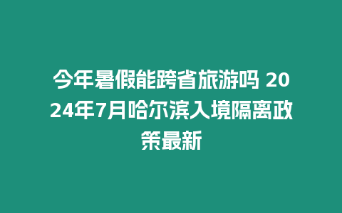 今年暑假能跨省旅游嗎 2024年7月哈爾濱入境隔離政策最新