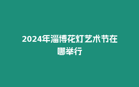 2024年淄博花燈藝術節(jié)在哪舉行