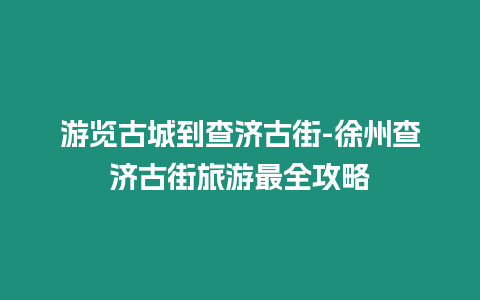 游覽古城到查濟(jì)古街-徐州查濟(jì)古街旅游最全攻略