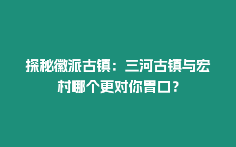 探秘徽派古鎮：三河古鎮與宏村哪個更對你胃口？