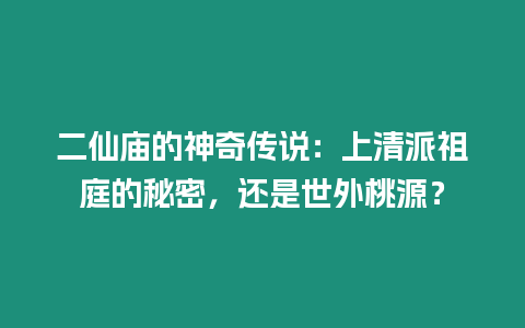 二仙廟的神奇傳說：上清派祖庭的秘密，還是世外桃源？