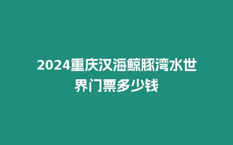 2024重慶漢海鯨豚灣水世界門票多少錢