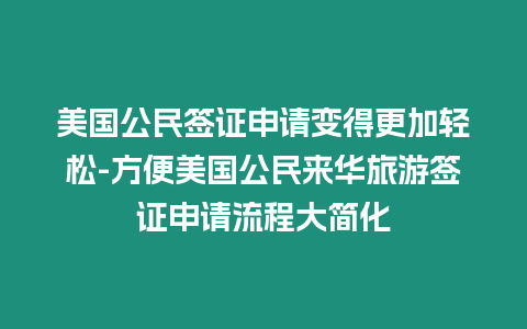 美國公民簽證申請變得更加輕松-方便美國公民來華旅游簽證申請流程大簡化