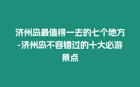 濟州島最值得一去的七個地方-濟州島不容錯過的十大必游景點