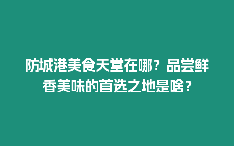 防城港美食天堂在哪？品嘗鮮香美味的首選之地是啥？