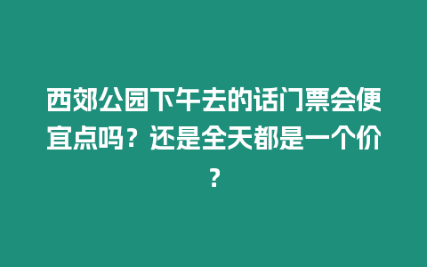 西郊公園下午去的話門票會(huì)便宜點(diǎn)嗎？還是全天都是一個(gè)價(jià)？