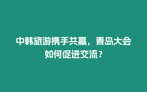 中韓旅游攜手共贏，青島大會如何促進交流？