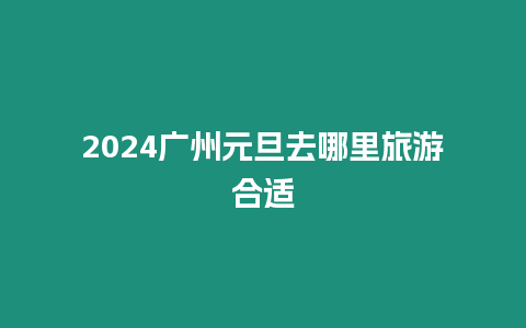 2024廣州元旦去哪里旅游合適