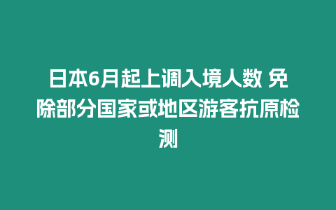 日本6月起上調入境人數 免除部分國家或地區游客抗原檢測