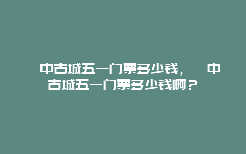 閬中古城五一門票多少錢，閬中古城五一門票多少錢啊？