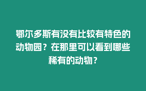 鄂爾多斯有沒有比較有特色的動物園？在那里可以看到哪些稀有的動物？