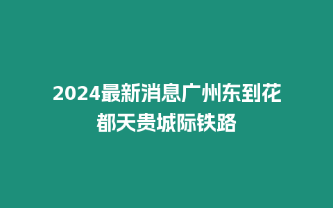 2024最新消息廣州東到花都天貴城際鐵路