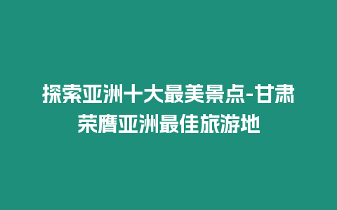 探索亞洲十大最美景點-甘肅榮膺亞洲最佳旅游地