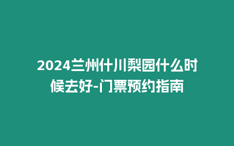 2024蘭州什川梨園什么時候去好-門票預(yù)約指南