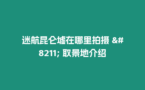 迷航昆侖墟在哪里拍攝 – 取景地介紹