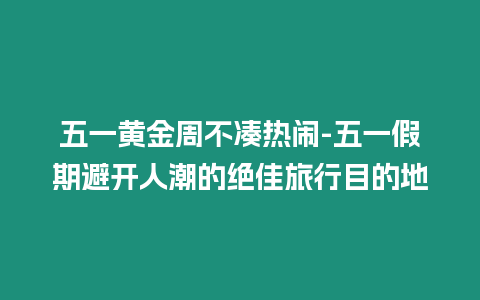 五一黃金周不湊熱鬧-五一假期避開人潮的絕佳旅行目的地