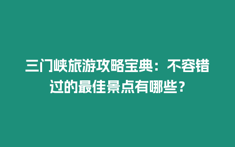 三門峽旅游攻略寶典：不容錯過的最佳景點有哪些？