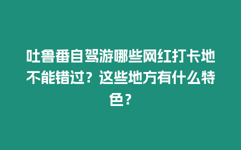 吐魯番自駕游哪些網(wǎng)紅打卡地不能錯過？這些地方有什么特色？