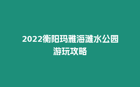 2022衡陽瑪雅海灘水公園游玩攻略