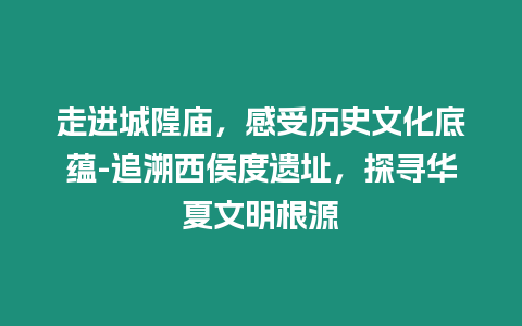 走進(jìn)城隍廟，感受歷史文化底蘊(yùn)-追溯西侯度遺址，探尋華夏文明根源