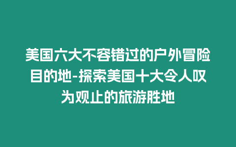 美國六大不容錯過的戶外冒險目的地-探索美國十大令人嘆為觀止的旅游勝地