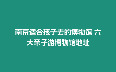 南京適合孩子去的博物館 六大親子游博物館地址