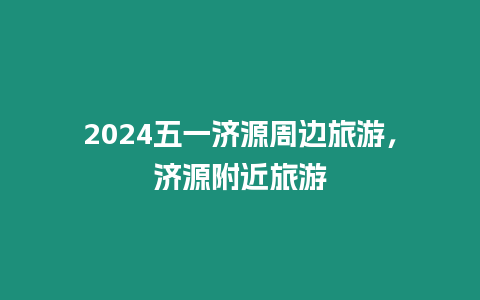 2024五一濟源周邊旅游，濟源附近旅游