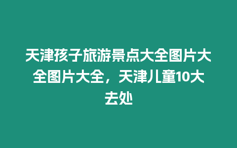 天津孩子旅游景點大全圖片大全圖片大全，天津兒童10大去處