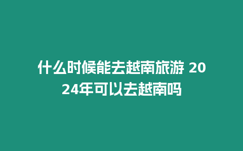 什么時候能去越南旅游 2024年可以去越南嗎