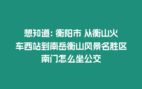 想知道: 衡陽市 從衡山火車西站到南岳衡山風景名勝區南門怎么坐公交