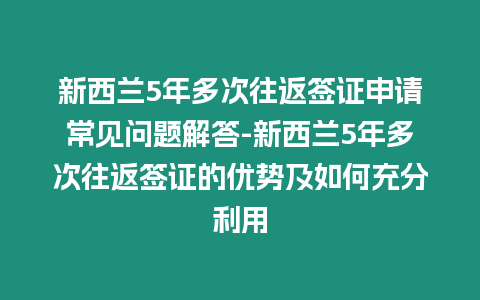 新西蘭5年多次往返簽證申請常見問題解答-新西蘭5年多次往返簽證的優勢及如何充分利用