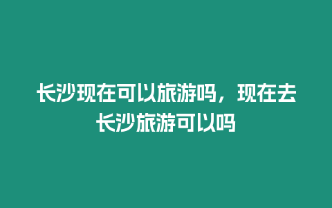 長沙現在可以旅游嗎，現在去長沙旅游可以嗎