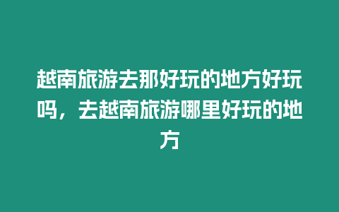 越南旅游去那好玩的地方好玩嗎，去越南旅游哪里好玩的地方