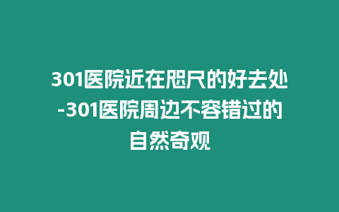 301醫院近在咫尺的好去處-301醫院周邊不容錯過的自然奇觀