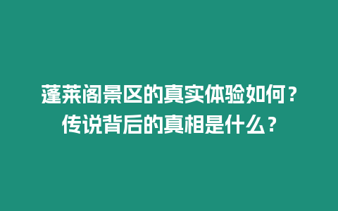 蓬萊閣景區(qū)的真實(shí)體驗(yàn)如何？傳說(shuō)背后的真相是什么？