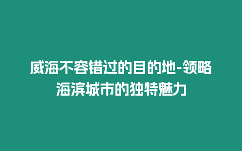 威海不容錯過的目的地-領略海濱城市的獨特魅力