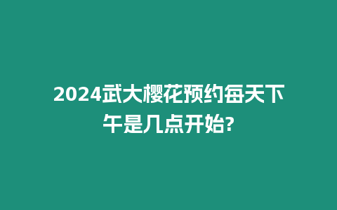 2024武大櫻花預約每天下午是幾點開始?