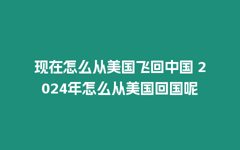 現在怎么從美國飛回中國 2024年怎么從美國回國呢