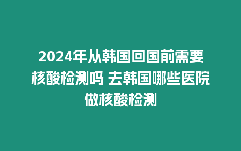 2024年從韓國(guó)回國(guó)前需要核酸檢測(cè)嗎 去韓國(guó)哪些醫(yī)院做核酸檢測(cè)