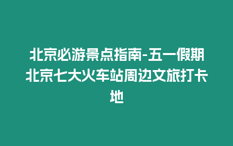 北京必游景點(diǎn)指南-五一假期北京七大火車站周邊文旅打卡地