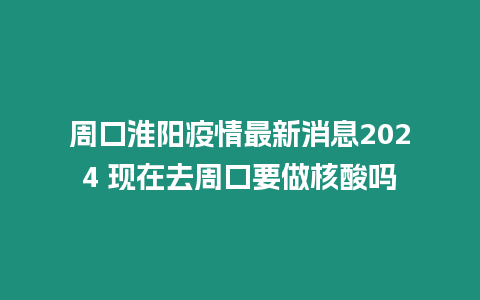 周口淮陽疫情最新消息2024 現在去周口要做核酸嗎