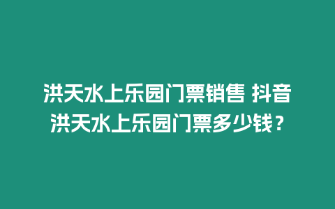 洪天水上樂園門票銷售 抖音洪天水上樂園門票多少錢？