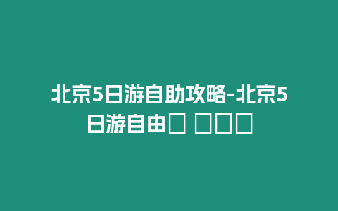 北京5日游自助攻略-北京5日游自由? ???