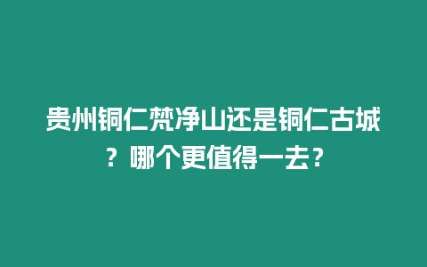 貴州銅仁梵凈山還是銅仁古城？哪個更值得一去？