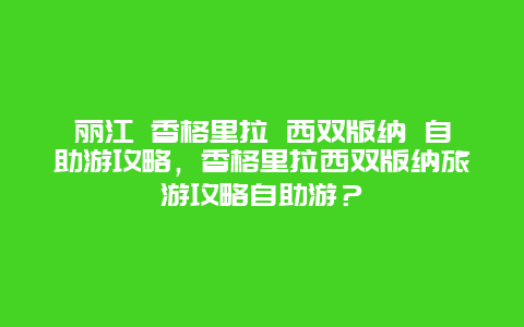 麗江 香格里拉 西雙版納 自助游攻略，香格里拉西雙版納旅游攻略自助游？